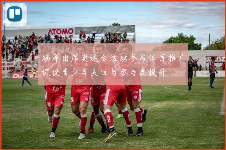 杨洋出席奥运会活动参与体育推广促使青少年关注与参与度提升