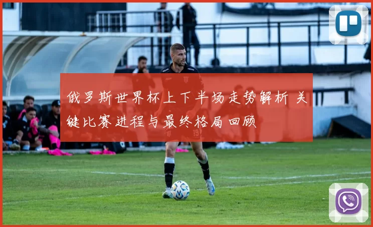俄罗斯世界杯上下半场走势解析 关键比赛进程与最终格局回顾