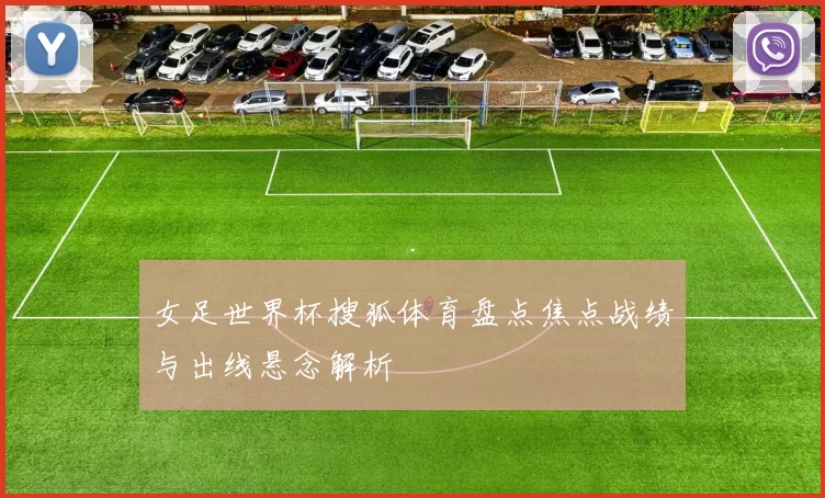 女足世界杯搜狐体育盘点焦点战绩与出线悬念解析