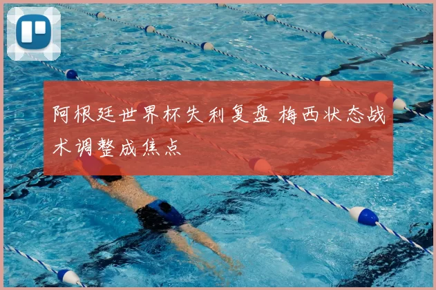 阿根廷世界杯失利复盘 梅西状态战术调整成焦点