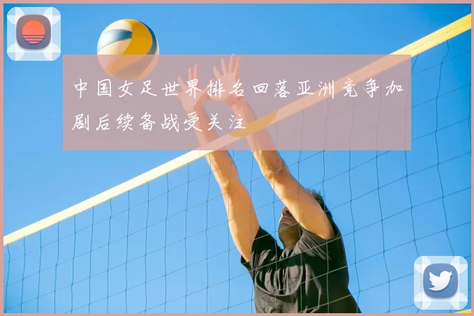 中国女足世界排名回落亚洲竞争加剧后续备战受关注