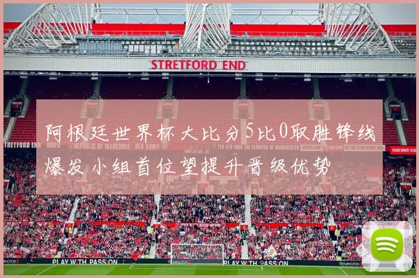 阿根廷世界杯大比分5比0取胜锋线爆发小组首位望提升晋级优势