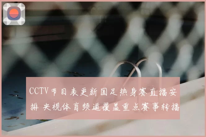 CCTV节目表更新国足热身赛直播安排 央视体育频道覆盖重点赛事转播