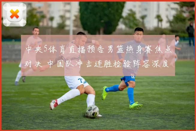 中央5体育直播预告男篮热身赛焦点对决 中国队冲击连胜检验阵容深度