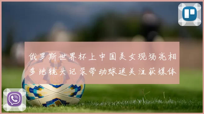 俄罗斯世界杯上中国美女现场亮相多地镜头记录带动球迷关注获媒体关注