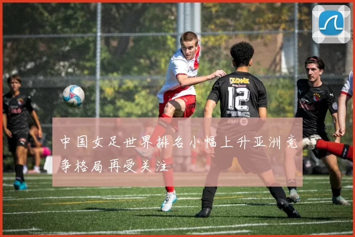 中国女足世界排名小幅上升亚洲竞争格局再受关注