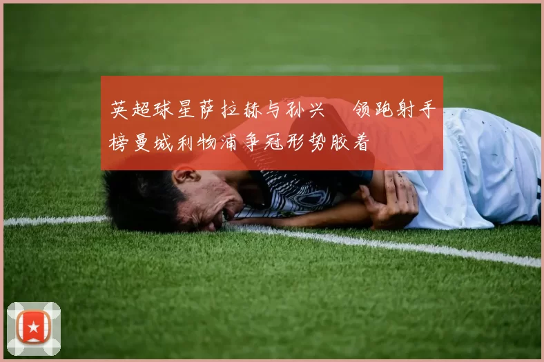 英超球星萨拉赫与孙兴慜领跑射手榜曼城利物浦争冠形势胶着