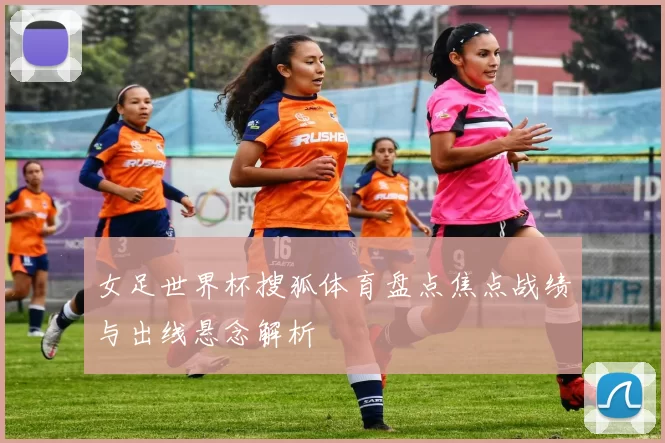 女足世界杯搜狐体育盘点焦点战绩与出线悬念解析