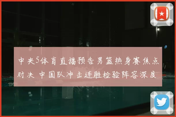 中央5体育直播预告男篮热身赛焦点对决 中国队冲击连胜检验阵容深度