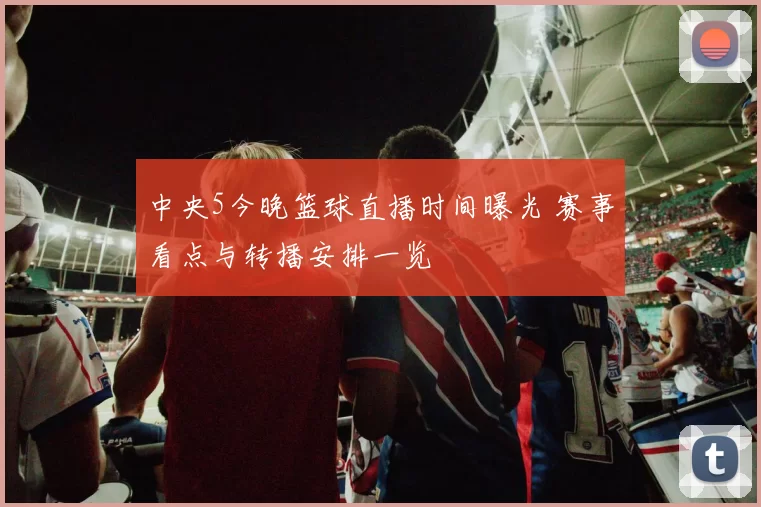 中央5今晚篮球直播时间曝光 赛事看点与转播安排一览