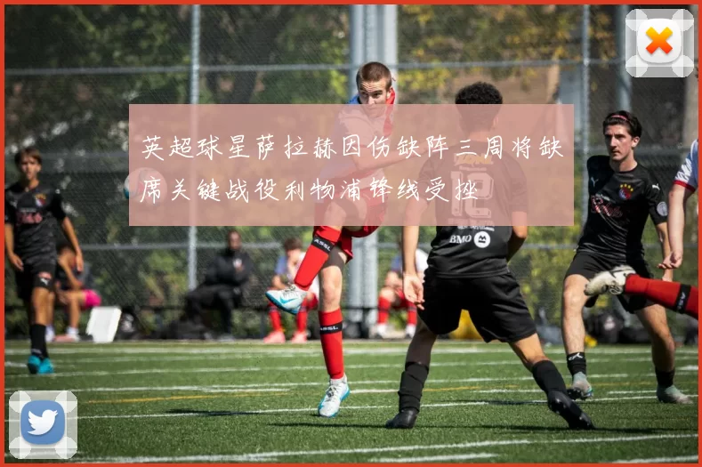 英超球星萨拉赫因伤缺阵三周将缺席关键战役利物浦锋线受挫