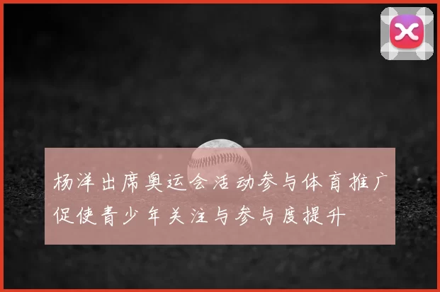 杨洋出席奥运会活动参与体育推广促使青少年关注与参与度提升