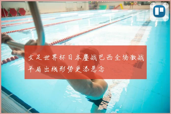 女足世界杯日本鏖战巴西全场激战平局出线形势更添悬念