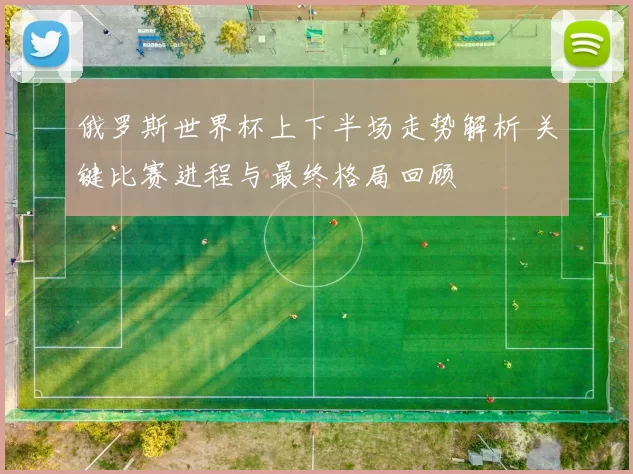俄罗斯世界杯上下半场走势解析 关键比赛进程与最终格局回顾