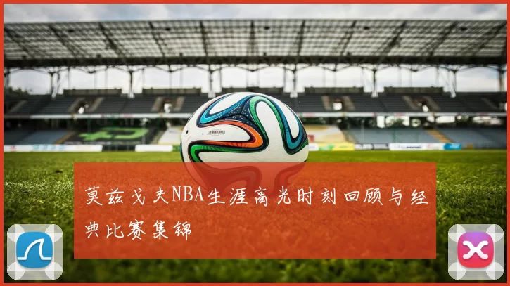 莫兹戈夫NBA生涯高光时刻回顾与经典比赛集锦