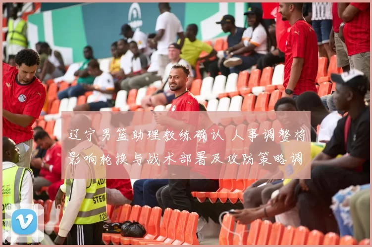 辽宁男篮助理教练确认 人事调整将影响轮换与战术部署及攻防策略调整看点