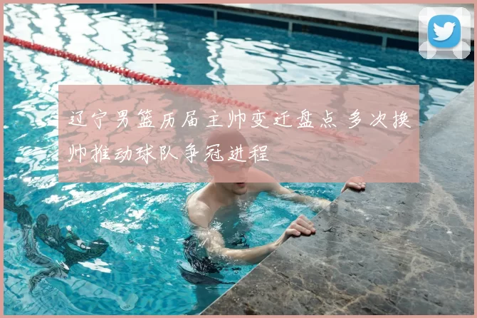 辽宁男篮历届主帅变迁盘点 多次换帅推动球队争冠进程