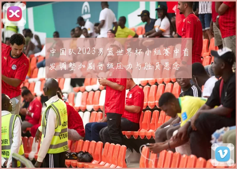 中国队2023男篮世界杯小组赛中首发调整加剧晋级压力与胜负悬念