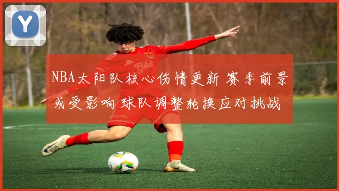 NBA太阳队核心伤情更新 赛季前景或受影响 球队调整轮换应对挑战
