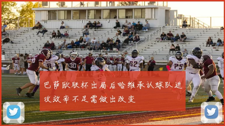 巴萨欧联杯出局后哈维承认球队进攻效率不足需做出改变