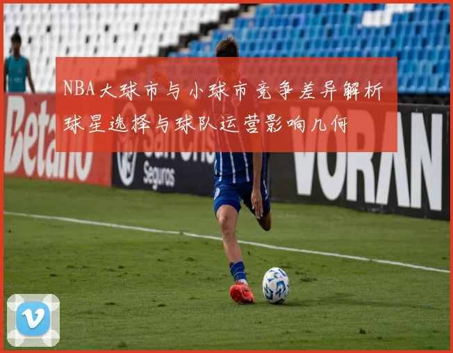 NBA大球市与小球市竞争差异解析 球星选择与球队运营影响几何