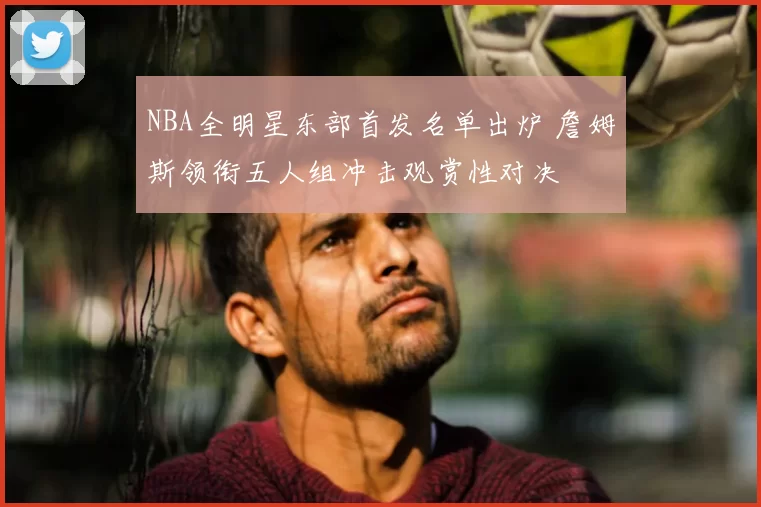 NBA全明星东部首发名单出炉 詹姆斯领衔五人组冲击观赏性对决