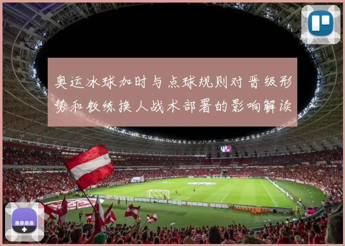 奥运冰球加时与点球规则对晋级形势和教练换人战术部署的影响解读