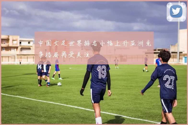 中国女足世界排名小幅上升亚洲竞争格局再受关注
