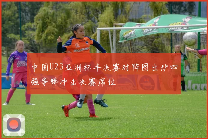 中国U23亚洲杯半决赛对阵图出炉四强争锋冲击决赛席位