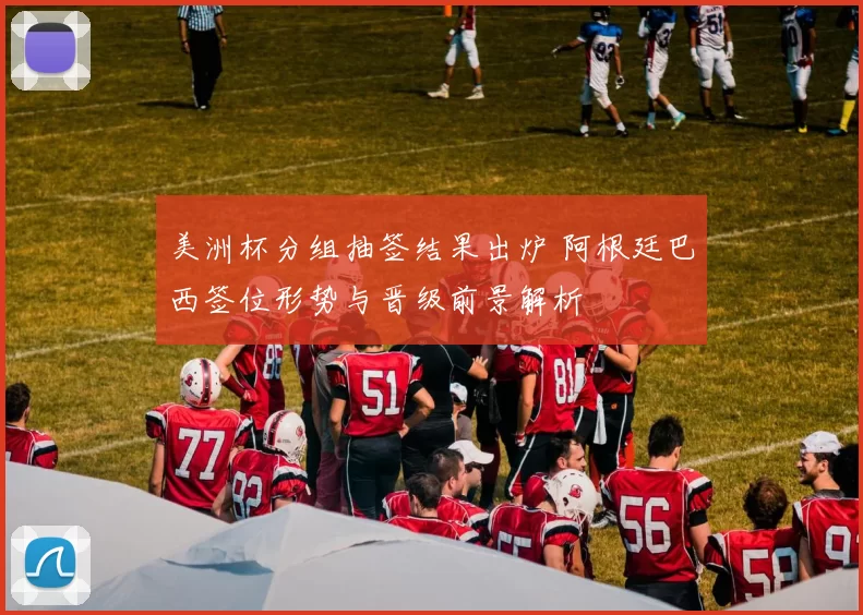 美洲杯分组抽签结果出炉 阿根廷巴西签位形势与晋级前景解析