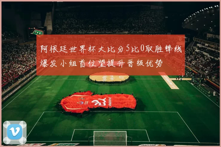 阿根廷世界杯大比分5比0取胜锋线爆发小组首位望提升晋级优势