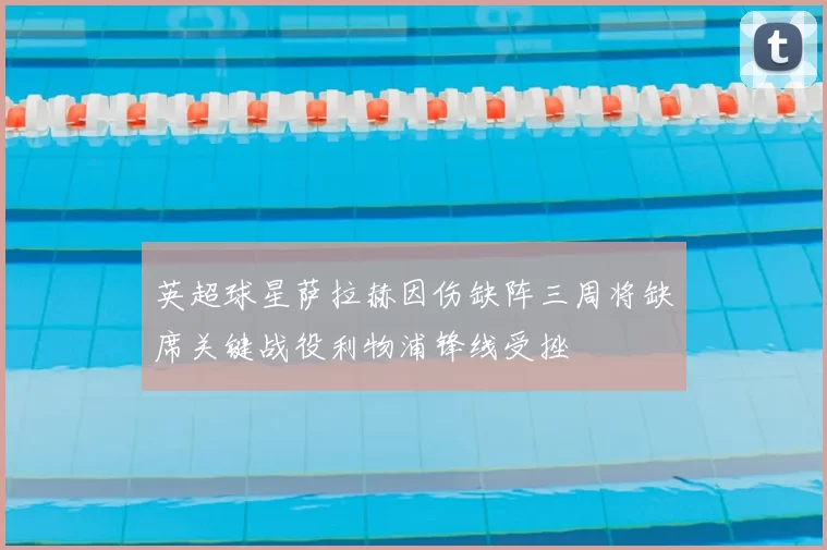 英超球星萨拉赫因伤缺阵三周将缺席关键战役利物浦锋线受挫