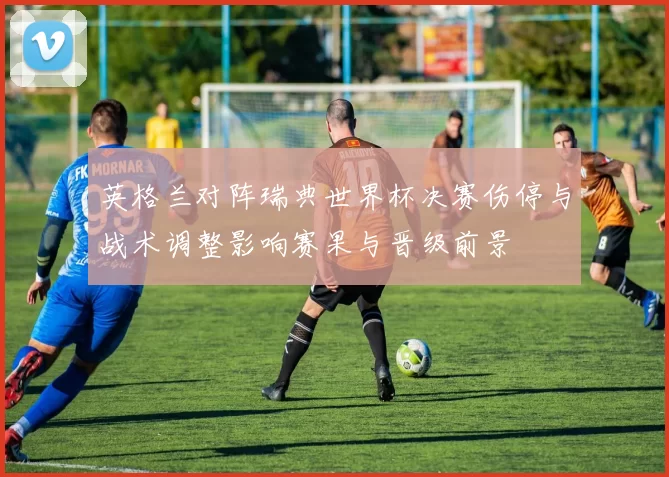 英格兰对阵瑞典世界杯决赛伤停与战术调整影响赛果与晋级前景