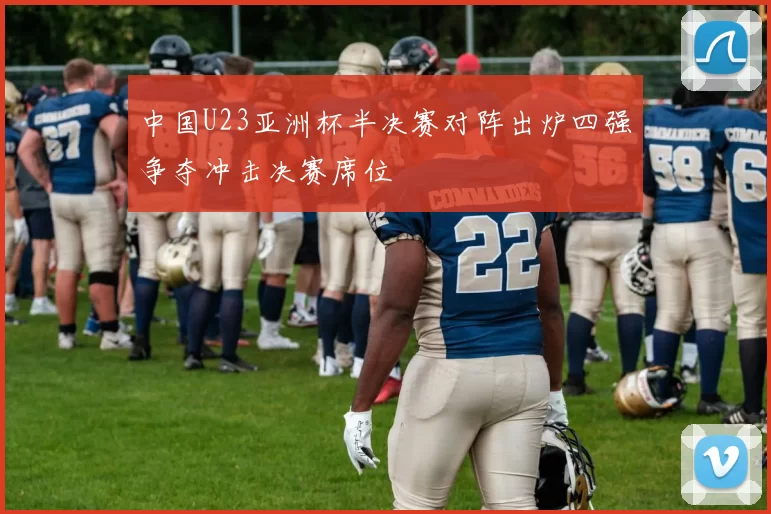 中国U23亚洲杯半决赛对阵出炉四强争夺冲击决赛席位