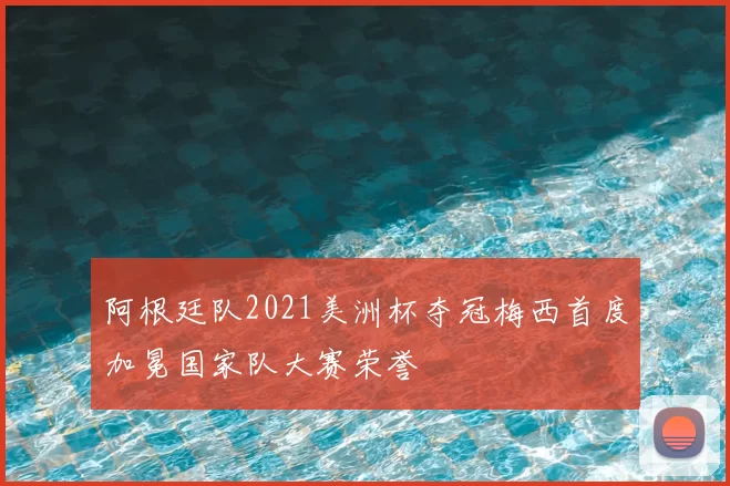 阿根廷队2021美洲杯夺冠梅西首度加冕国家队大赛荣誉